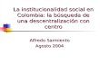 La institucionalidad social en Colombia: la búsqueda de una descentralización con centro Alfredo Sarmiento Agosto 2004.