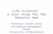 Life Sciences: a case study for the Semantic Web Professor Carole Goble Information Management Group University of Manchester UK.