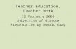 Teacher Education, Teacher Work 12 February 2008 University of Glasgow Presentation by Donald Gray.
