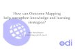 How can Outcome Mapping help strengthen knowledge and learning strategies? Ben Ramalingam b.ramalingam@odi.org.uk.