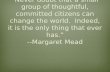 “Never doubt that a small group of thoughtful, committed citizens can change the world. Indeed, it is the only thing that ever has.” --Margaret Mead.