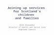 Joining up services for Scotland’s children and families Bill Alexander Director of Health and Social Care Highland Council.