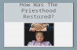 How Was The Priesthood Restored?. How was the Priesthood Restored? The priesthood was restored to Joseph Smith by the laying on of hands by those who.