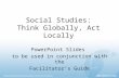 Social Studies: Think Globally, Act Locally PowerPoint Slides to be used in conjunction with the Facilitator’s Guide.