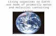Living organisms on Earth are made of primarily water and molecules containing carbon.