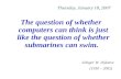Thursday, January 18, 2007 The question of whether computers can think is just like the question of whether submarines can swim. -Edsger W. Dijkstra (1930.