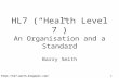 Http://hl7-watch.blogspot.com/ 1 HL7 (“Health Level 7”) An Organisation and a Standard Barry Smith HL7 and its key role in NPfIT and Existing Systems Integration.
