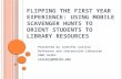 F LIPPING THE F IRST Y EAR E XPERIENCE : U SING MOBILE SCAVENGER HUNTS TO ORIENT STUDENTS TO LIBRARY RESOURCES Presented by Jennifer Collins Reference.