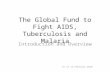 The Global Fund to Fight AIDS, Tuberculosis and Malaria Introduction and Overview As of 12 February 2010.