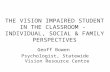 THE VISION IMPAIRED STUDENT IN THE CLASSROOM - INDIVIDUAL, SOCIAL & FAMILY PERSPECTIVES Geoff Bowen Psychologist, Statewide Vision Resource Centre.