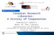 Canadian Research Libraries: A History of Cooperation Canadian Research Libraries: A History of Cooperation Gwendolyn Ebbett Dean of the Library University.