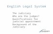 English Legal System The Judiciary Who are the judges? Qualifications for judicial appointment Background of the Judiciary.