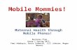 Mobile Mommies! Maternal Health through Mobile Phones! Business Plan Group 1 Spring 2012, Femi Adedoyin, Bruce Cudworth, Jill Johnson, Megan Weaver.