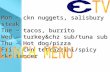 Mon – ckn nuggets, salisbury steak Tue – tacos, burrito Wed – turkey&chz sub/tuna sub Thu – Hot dog/pizza Fri – ckn tetrazzini/spicy ckn tender.