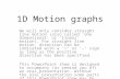 1D Motion graphs We will only consider straight line motion (also called ‘one dimensional’ or ‘linear’ motion). For straight line motion, direction can.