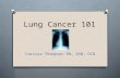 Lung Cancer 101 Carissa Thompson RN, BSN, OCN. Dispelling the myths O “Only smokers get Lung cancer” O “More women die from Breast cancer than from Lung.