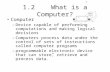 1.2 What is a Computer? Computer –Device capable of performing computations and making logical decisions –Computers process data under the control of sets.