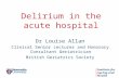 Delirium in the acute hospital Dr Louise Allan Clinical Senior Lecturer and Honorary Consultant Geriatrician British Geriatrics Society.