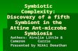 Symbiotic Complexity: Discovery of a fifth Symbiont in the Attine Ant-microbe Symbiosis Authors: Ainslie Little & Cameron Currie Presented by Nikki Donathan.