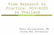 From Research to Practice: HIV/AIDS in Thailand Thira Sirisanthana, MD Chiang Mai University.