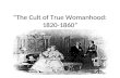 “The Cult of True Womanhood: 1820-1860”. Definition Also known as “the cult of domesticity,” was the idea that womanly virtue is found in “piety, purity,