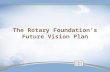 The Rotary Foundation’s Future Vision Plan. Why Plan? Preparing for The Rotary Foundation centennial Immense growth Relevance in philanthropic world Evolving.