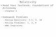 Relativity Read Your Textbook: Foundations of Astronomy –Chapter 5 Homework Problems –Review Questions: 3-5, 9, 10 –Review Problems: 1, 3, 4 –Web Inquiries: