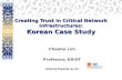 Creating Trust in Critical Network Infrastructures: Korean Case Study Chaeho Lim Professor, KAIST chlim@if.kaist.ac.kr.