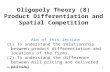 Oligopoly Thoery1 Oligopoly Theory (8) Product Differentiation and Spatial Competition Aim of this lecture (1) To understand the relationship between product.