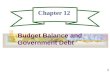 1 Chapter 12 Budget Balance and Government Debt. 2 Budget Terms A Budget Surplus exists when Tax Revenues are greater than expenditures and is the difference.