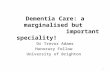 Dementia Care: a marginalised but important speciality! Dr Trevor Adams Honorary Fellow University of Brighton 1.
