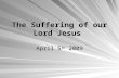 The Suffering of our Lord Jesus April 5 th 2009. The True Lamb Our Lord Jesus Christ is the True Passover Lamb that was offered for our sins Age Age –The.