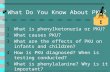 What Do You Know About PKU? 1.What is phenylketonuria or PKU? 2.What causes PKU? 3.What are the effects of PKU on infants and children? 4.How is PKU diagnosed?