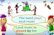 The band plays loud music. Loud music is played by the band.