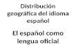 Distribución geográfica del idioma español El español como lengua oficial.