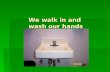 We walk in and  wash our hands