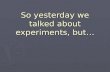 So yesterday we talked about experiments, but…
