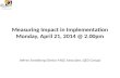 Measuring Impact in Implementation Monday, April 21, 2014 @ 2.00pm
