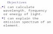 Objectives I can calculate wavelength, frequency or energy of light. I can explain the emission spectrum of an element.