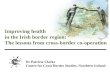 Dr Patricia Clarke Centre for Cross Border Studies, Northern Ireland Improving health in the Irish border region: The lessons from cross-border co-operation.