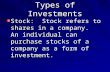 Types of Investments Stock: Stock refers to shares in a company. An individual can purchase stocks of a company as a form of investment.