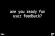 Are you ready for user feedback?