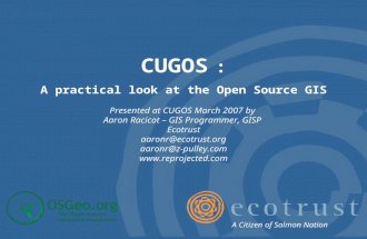 CUGOS : A practical look at the Open Source GIS Presented at CUGOS March 2007 by Aaron Racicot – GIS Programmer, GISP Ecotrust aaronr@ecotrust.org aaronr@z-pulley.com.