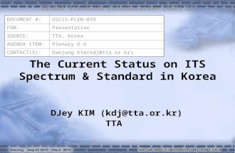 The Current Status on ITS Spectrum & Standard in Korea DJey KIM (kdj@tta.or.kr) TTA Global Standards Collaboration (GSC) 15 DOCUMENT #:GSC15-PLEN-039 FOR:Presentation.