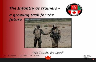 The Infantry as trainers – a growing task for the future We Teach, We Lead Canada 23 May 2009 Col J.F. Riffou – CO OMLT TF 1-08.