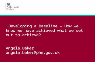 Developing a Baseline – How we know we have achieved what we set out to achieve? Angela Baker angela.baker@phe.gov.uk.