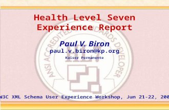 Health Level Seven Experience Report Paul V. Biron paul.v.biron@kp.org Kaiser Permanente W3C XML Schema User Experience Workshop, Jun 21-22, 2005.