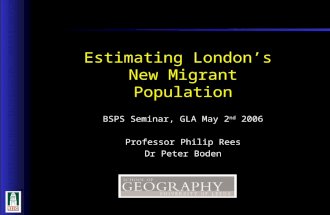 1 1 BSPS Seminar, GLA May 2 nd 2006 Professor Philip Rees Dr Peter Boden Estimating London’s New Migrant Population.