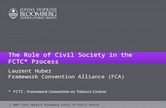 2007 Johns Hopkins Bloomberg School of Public Health The Role of Civil Society in the FCTC* Process Laurent Huber Framework Convention Alliance (FCA)