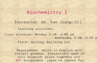 Biochemistry I Instructor: Dr. Fan Jiang( 江凡 ) Class schedule: Monday 1:30--3:05 pm Wednesday 3:20--4:55 pm Place: Biology Building 214 Teaching assistant: